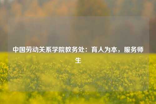 中国劳动关系学院教务处:育人为本,服务师生